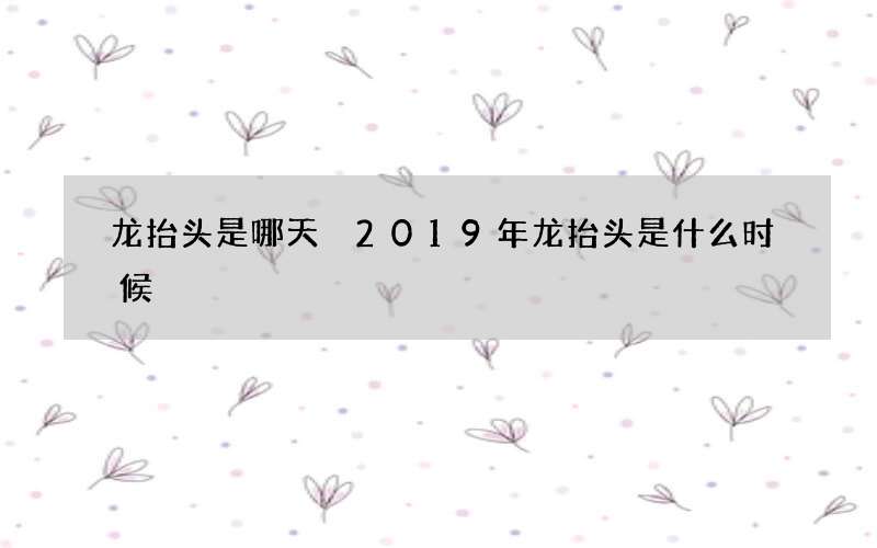 龙抬头是哪天 2019年龙抬头是什么时候